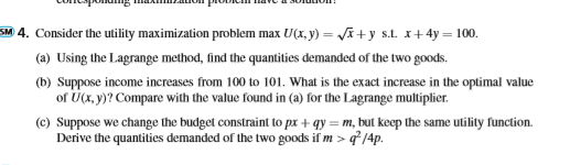 L I L I JUNULUI! SM 4. Consider the utility maximization problem max U(x,y) = (x + y s.t. x+4y= 100. (a) Using the Lagrange m