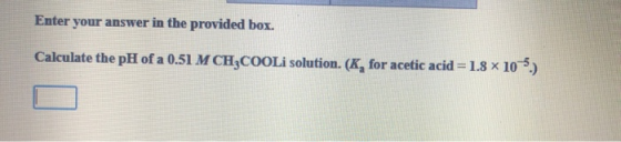 Enter your answer in the provided box. Calculate the pH of a 0.51 M CH3COOLi solution. (K, for acetic acid = 1.8 x 10-5.)