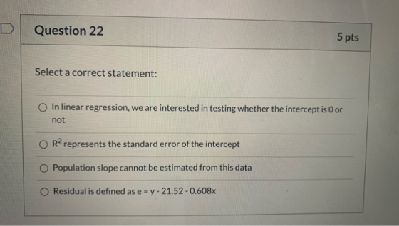 Question 22 5 pts Select a correct statement: In linear regression, we are interested in testing whether the intercept is oor