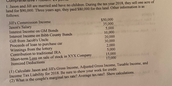 1. Jason and Jill are married and have no children. During the tax year 2018, they sell one acre of land for $90,000. Three y