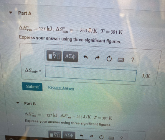 Part A AH = 127 kJ , AS. = – 253 J/K, T =301 K. Express your answer using three significant figures. IVO AO R O ? AS univ= J/