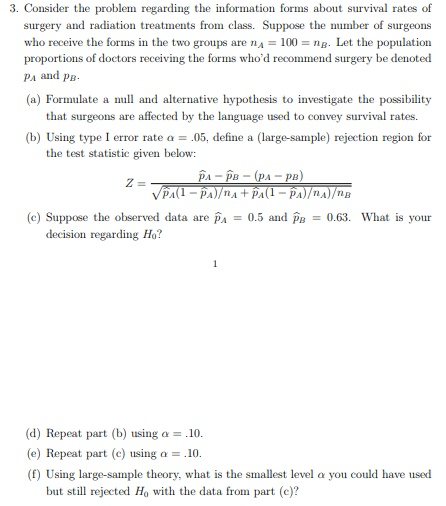 3. Consider the problem regarding the information forms about survival rates of surgery and radiation treatments from class. Suppose the number of surgeons who receive the forms in the two groups are RA 100 Let the population proportions of doctors receiving the forms whod recommend surgery be denoted PA and p (a) Formulate a null and alternative hypothesis to investigate the possibility that surgeons are affected by the language used to convey survival rates (b) Using type I error rate a.05, define a (large-sample) rejection region for the test statistic given below: (c) Suppose the observed data ar A0.5 and B0.63. What is your decision regarding Ho? (d) Repeat part (b) using a10 (e) Repeat part (c) using a 10. (f) Using large-sample theory, what is the smallest level a you could have used bs sill nijected Ho with the data froams part (
