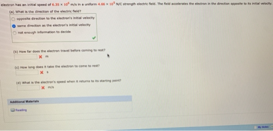 electron has an initial speed of 6.35 x 10 m/s in a uniform 4.66 x 10% N/C strength electric fneld. The field accelerates the electron in the direction opposite to ts initial velocity (o) What is the direction of the electric field? O opposite direction to the electrons initial velocity O same direction as the electrons initial velocity O not enough information to decide (b) How far does the electron travel before coming to rest? (e) How long does it take the electron to come to rest? (d) What is the electrons speed when it returns to its starting pointi? m/s Addtional Materials Reading My Notes