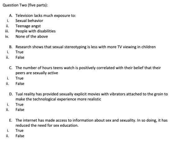 Question Two (five parts) A. Television lacks much exposure to: i. Sexual behavior ii. Teenage angst iii. People with disabilities iv. None of the above B. Research shows that sexual stereotyping is less with more TV viewing in children i. True ii. False C. The number of hours teens watch is positively correlated with their belief that their peers are sexually active True ii. False D. Tual reality has provided sexually explicit movies with vibrators attached to the groin to make the technological experience more realistic i. True ii. False E. The internet has made access to information about sex and sexuality. In so doing, it has reduced the need for sex education True ii. False