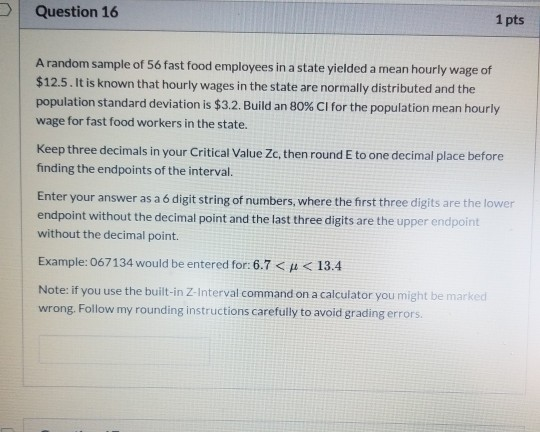 Question 16 1 pts A random sample of 56 fast food employees in a state yielded a mean hourly wage of $12.5. It is known that