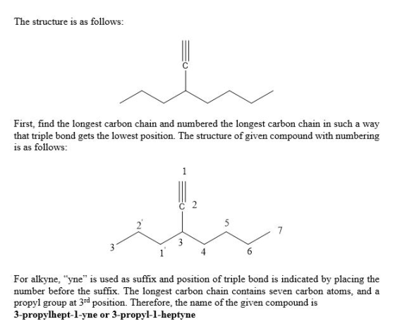 The structure is as follows: First, find the longest carbon chain and numbered the longest carbon chain in such a way that triple bond gets the lowest position. The structure of given compound with numbering is as follows: 3 For alkyne, yne is used as suffix and position of triple bond is indicated by placing the number before the suffix. The longest carbon chain contains seven carbon atoms, and a propyl group at 3rd position. Therefore, the name of the given compound is 3-propylhept-l-yne or 3-propyl-1-heptyne