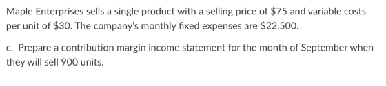 Maple Enterprises sells a single product with a selling price of $75 and variable costs per unit of $30. The companys monthl