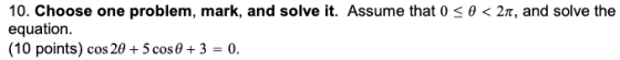 10. Choose one problem, mark, and solve it. Assume that 0 <O<21, and solve the equation. (10 points) cos 20 + 5 cos 0 + 3 = 0