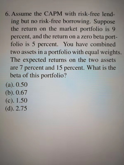 6. Assume the CAPM with risk-free lend- ing but no risk-free borrowing. Suppose the return on the market portfolio is 9 perce