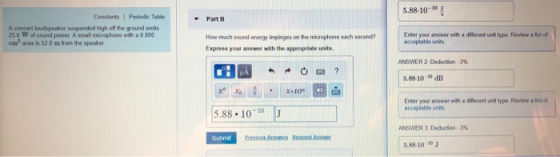 5.88-10-10 3 Constants 1 Periodic Table Part B A concert loudspeaker suspended high off the ground emits 25 0 W of sound power. A small microphone with a 0 800 m2 area is 52 0 m from the speaker How much sound energy impinges on the microphone each secondr Express your answer with the appropriate units. Enter your answer with a different unik type Revlew a lst of acceptable units ANSWER 2 Deduction-3% 5.88-10 dB x 10 your answer with a different unit type. Review a list of acceptable unts 5.88.101J ANSWER 3 Dedeton-3% Submit 6.88-10 10 J