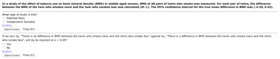 In a study of the effect of tobacco use on bone mineral density (BMD) in middle-aged women, BMD of 48 pairs of twins who smoke was measured. For each pair of twins, the difference between the BMD of the twin who smokes more and the twin who smokes less was calculated (M-L). The 95% confidence interval for the true mean difference in BMD was (-4.34, 0.42) What type of study is this? Matched Pairs Independent Samples [S pt(s)] Submit Answer Tries o/1 If we test Ho: There is no difference in BMD between the twins who smoke more and the twins who smoke ess against HA: There is a difference in BMD between the twins who smoke more and the twins who smoke less, will Ho be rejected at a 0.05? Yes No [5 pt(s)] Submit Answer Tries 0/1