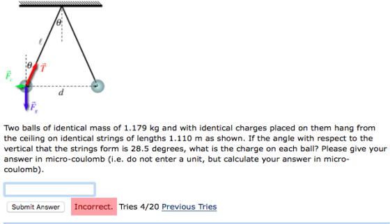 Two balls of identical mass of 1.179 kg and with identical charges placed on them hang from the ceiling on identical strings of lengths 1.110 m as shown. If the angle with respect to thee vertical that the strings form is 28.5 degrees, what is the charge on each ball? Please give your answer in micro-coulomb (i.e. do not enter a unit, but calculate your answer in micro- coulomb) Submit Answer Incorrect. Tries 4/20 Previous Tries