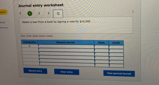 Journal entry worksheet apped eBook Obtain a loan from a bank by signing a note for $10,000. ferences Note: Enter debits befo