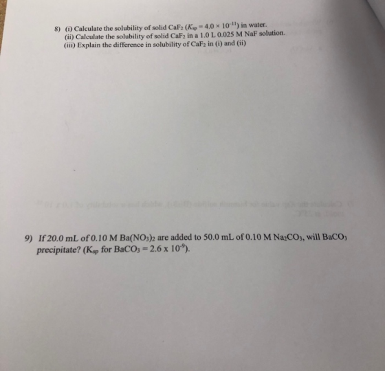 8) (G) Calculate the solubility of solid CaF2 (Kp-4.0x 10-1) in water. (ii) Calculate the solubility of solid CaF2 in a 1.0 L 0.025 M NaF solution. (ii) Explain the difference in solubility of CaF2 in (i) and (ii) If 20.0 mL of 0.10 M Ba(NO3)2 are added to 50.0 mL of 0.10 M Na2COs, will BaCOs precipitate? (Kup for BaCo 2.6 x 10). 9)