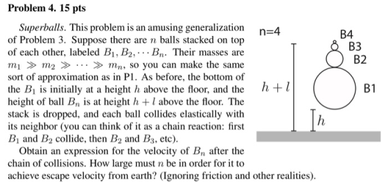 Problem 4. 15 pts Superballs. This problem is an amusing generalization of Problem 3. Suppose there are n balls stacked on top of each other, labeled B1, B2, . . . Bn. Their masses are m1 m> mn, so you can make the same sort of approximation as in P1. As before, the bottom of the Bi is initially at a height h above the floor, and the h+ height of ball Bn is at height h +l above the floor. The stack is dropped, and each ball collides elastically with its neighbor (you can think of i as a chain reaction: first Bi and B2 collide, then B2 and B3, etc) B4 B3 B2 B1 Obtain an expression for the velocity of Bn after the chain of collisions. How large must n be in order for it to achieve escape velocity from earth? (Ignoring friction and other realities)