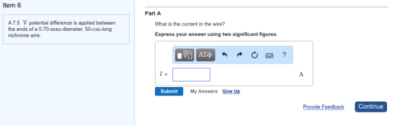 Item 6 7.5 V potential difference is applied between the ends of a 0.70-mm-diameter, 50-cm-long nichrome wire. Part A What is the current in the wire? Express your answer using two significant figures AE Submit My Answers Give Up Provide Feedback Continue
