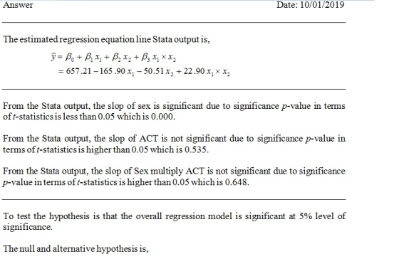 Answer Date: 10/01/2019 The estimated regression equation line Stata output is = 657 .21-165 .90 x1-50 .51 x, + 22.90 x, x x 12 From the Stata output, the slop of sex is significant due to significance p-value in terms of t-statistics is less than 0.05 which is 0.000. From the Stata output, the slop of ACT is not significant due to significance p-value in terms oft-statistics is higher than 0.05 which is 0.535. From the Stata output, the slop of Sex multiply ACT is not significant due to significance p-value in terms of t-statistics is higher than 0.05 which is 0.648. To test the hypothesis is that the overall regression model is significant at 5% level of significance. The null and alternative hypothesis is,