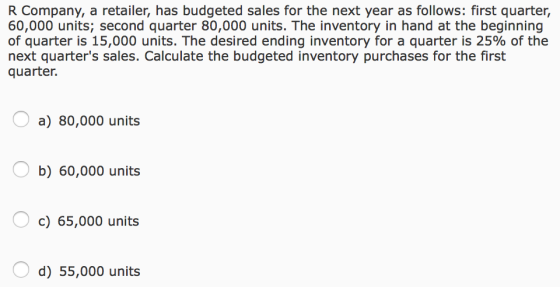 R Company, a retailer, has budgeted sales for the next year as follows: first quarter, 60,000 units; second quarter 80,000 units. The inventory in hand at the beginning of quarter is 15,000 units. The desired ending inventory for a quarter is 25% of the next quarters sales. Calculate the budgeted inventory purchases for the first quarter. a) 80,000 units b) 60,000 units c) 65,000 units d) 55,000 units