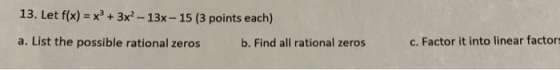 13. Let f(x) = x2 + 3x - 13x - 15 (3 points each) a. List the possible rational zeros b. Find all rational zeros c. Factor it