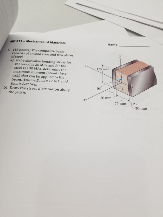 ME 311 - Mechanics of Materials Name 5. (15 points) The composite beam consists of a wood core and two plates of steel. If the allowable bending stress for the wood is 20 MPa and for the steel is 130 MPa, determine the maximum moment (about the z- axis) that can be applied to the a) 125 mm 11 GPa and beam. Assume Ewood Esteel -200 GPa b) Draw the stress distribution along the y-axis. 20 mm 75 mm 20 mm