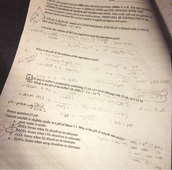 ORRECT be sure to SHOW ALL WORK and GIVE ANSWERS WITH THE a correct answer unless all of art D: (20 points) Answer ONE of the following questions, either A or B. For the probl OF SIGNIFICANT FIGURES AND UNITS. Full credit will not be given f your work is shown. POINTS WILL BE SUBTRACTED if an answer does hot have the correct number of significant figures and units A(20 pt) A 20,00-ml sample CHaN $.2 x 104 Calculate the volume of HICI are required to reach the equivalence poinr? What is the pH of the solution at the equivalence point? 153-x B 20 pts) A buffer is prepared by combining 25 mL of O SO MM NH(a) with 25m Ha what is the pl { ofthe buffer? (KOI l)-S6x10 -... ??vesi : .astaSer.GY nitsCe) ml. ot 0 20 M Bonus question (5 pt) Natural rainfall is slighdly acidic at a pli of about 5.5. Why is the pH of natural water is acidic HNOs forms when Na dissolves in rainwater HO, forms when 02 dissolves in rainwater HSO, forms when smog dissolves in rainwater rain acidic? ntsnt nds+-coo-).oas.oos ? COs forms when CO2 dissolves in rainwater C, e .Gos
