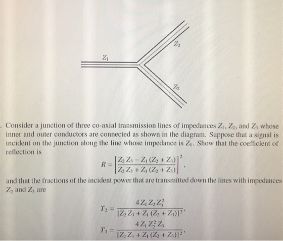 Z1 . Consider a junction of three co-axial transmission lines of impedances Z1, Z2, and Zs whose inner and outer conductors are connected as shown in the diagram. Suppose that a signal is incident on the junction along the line whose impedance is Z. Show that the coefticient of reflection is and that the fractions of the incident power that are transmitted down the lines with impedances Z2 and Zs are T3