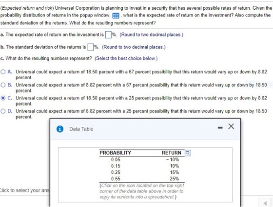 (Expected return and isk) Universal Corporation is planning to invest in a security that has several possible rates of return. Given the probability distribution of returns in the popup window, EEB, what is the expected rate of return on the investment? Also compute the standard deviation of the returns. What do the resulting numbers represent? a. The expected rate of return on the investment is | %. (Round to two decimal places.) b. The standard deviation of the returns is | %. (Round to two decimal places.) c. What do the resulting numbers represent? (Select the best choice below.) 0 A, O B. ? C. O D. Universal could expect a return of 18 50 percent with a 67 percent possibility that this return would vary up or down by 882 percent Universal could expect a return of 8.82 percent with a 67 percent possibility that this return would vary up or down by 18.50 percent Universal could expect a return of 18 50 percent with a 25 percent possibility that this return would vary up or down by 8.82 percent. Universal could expect a return of 8.82 percent with a 25 percent possibility that this return would vary up or down by 18.50 percent. Data Table PROBABILITY 0.05 0.15 0.25 0.55 RETURN -10% 10% 15% 25% (Click on the icon located on the top-right comer of the data table above in order to copy its contents into a lick to select your an spreadsheet)