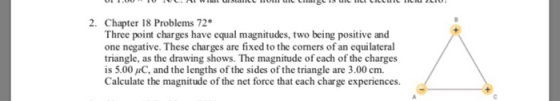 2. Chapter 18 Problems 72 Three point charges have equal magnitudes, two being positive and one negative. These charges are fixed to the corners of an equilateral triangle, as the drawing shows. The magnitude of each of the charges is 5.00 uC, and the lengths of the sides of the triangle are 3.00 cm. Calculate the magnitude of the net force that each charge experiences