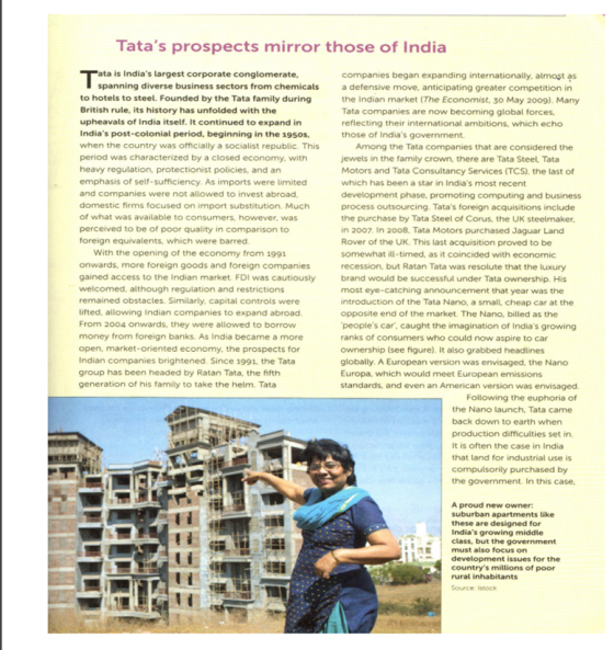 Tatas prospects mirror those of India ta is Indias largest corporate conglomerate, companies began expanding internationally, almost a defensive move, anticipating greater competition in the Indian market (The Economist, 30 May 2009). Many Tata companies are now becoming global forces, reflecting their international ambitions, which echo those of Indias government. spanning diverse business sectors from chemicals to hotels to steel. Founded by the Tata family during British rule, its history has unfolded with the upheavals of India itself. It continued to expand in Indias post-colonial period, beginning in the 195os when the country was officially a socialist republic. This period was characterized by a closed economy, with heavy regulation, protectionist policies, and an emphasis of self-sufficiency. As imports were limited and companies were not allowed to invest abroad domestic firms focused on import substitution. Much of what was available to consumers, however, was perceived to be of poor quality in comparison to foreign equivalents, which were barred Among the Tata companies that are considered the jewels in the family crown, there are Tata Steel Tata Motors and Tata Consultancy Services (TCS), the last of which has been a star in Indias most recent development phase, promoting computing and business process outsourcing. Tatas foreign acquisitions include the purchase by Tata Steel of Corus, the UK steelmaker in 2007. In 2008, Tata Motors purchased Jaguar Land Rover of the UK. This last acquisition proved to be somewhat ill-timed, as it coincided with economic recession, but Ratan Tata was resolute that the luxury With the opening of the economy from 1991 onwards, more foreign goods and foreign companies gained access to the Indian market. FDI was cautiously welcomed, although regulation and restrictions remained obstacles. Similarly, capital controls were lifted, allowing Indian companies to expand abroad. From 2004 onwards, they were allowed to borrow money from foreign banks. As India became a more open, market-oriented economy, the prospects for Indian companies brightened. Since 1991, the Tata group has been headed by Ratan Tata, the fifth generation of his family to take the helm. Tata brand would be successful under Tata ownership. His most eye-catching announcement that year was the introduction of the Tata Nano, a small, cheap car at the opposite end of the market. The Nano, billed as the peoples car, caught the imagination of Indias growing ranks of consumers who could now aspire to car ownership (see figure). It also grabbed headlines globally. A European version was envisaged, the Nano Europa, which would meet European emissions standards, and even an American version was envisaged Following the euphoria of the Nano launch, Tata came back down to earth when production difficulties set in. It is often the case in India that land for industrial use is compulsorily purchased by the government. In this case, A proud new owner suburban apartments like these are designed for Indias growing middle class, but the government E must also focus on L development issues for the countrys millions of poor rural inhabitants Source: Istock