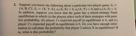 2. Suppose you know the following about a particular two-player game: S1- A, B, C], S2 (X, Y, Z], uI(A, X) 6, u1(A, Y) 0, and u1(A, Z)-0. In addition, suppose you know that the game has a mixed-strategy Nash equilibrium in which (a) the players select each of their strategies with posi- tive probability, (b) player 1s expected payoff in equilibrium is 4, and (c) player 2s expected payoff in equilibrium is 6. Do you have enough infor- mation to calculate the probability that player 2 selects X in equilibrium? If so, what is this probability?