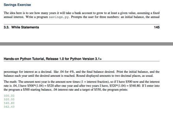 Savings Exercise The idea here is to see how many years it will take a bank account to grow to at least a given value, assuming a fixed annual interest. Write a program savings.py. Prompts the user for three numbers: an initial balance, the annual 3.3. While Statements 145 Hands-on Python Tutorial, Release 1.0 for Python Version 3.1+ percentage for interest as a decimal. like .04 for 4%, and the final balance desired. Print the initial balance, and the balance each year until the desired amount is reached. Round displayed amounts to two decimal places, as usual The math: The amount next year is the amount now times (1 + interest fraction), so if I have $500 now and the interest rate is.04, I have $5001.04) $520 after one year and after two years I have, $520* (1.04) $540.80. If I enter into the program a S500 starting balance, 04 interest rate and a target of S550, the program prints: 500.00 520.00 540.80 562.43