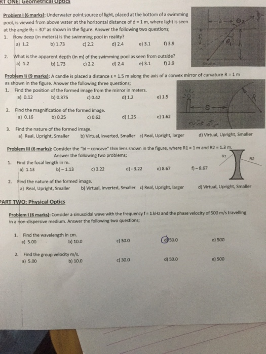 Problem 1 (6 marks): Underwater point source of light, placed at the bottom of a swimming pool, is viewed from above water at the horizontal distance of d- 1 m, where light is seern at the angle # 30° as shown in the figure. Answer the following two questions; 1. How deep (in meters) is the swimming pool in reality? a) 1.2 b) 1.73 c) 2.2 d) 2.4 e)3.1 )3.9 2. What is the apparent depth (in m) of the swimming pool as seen from outside? a) 1.2 b) 1.73 2.2 d) 2.4 e)3.1 3.9 Problem I 9 marks)]: A candle is placed a distance s 1.5 m along the axis of a convex mirror of curvature R- 1 m as shown in the figure. Answer the following three questions 1. Find the position of the formed image from the mirror in meters a) 0.12 b) 0.375 c) 0.42 d) 1.2 e) 1.5 2. Find the magnification of the formed image. b) 0.25 a) 0.16 c) 0.62 d) 1.25 e) 1.62 3. Find the nature of the formed image. a) Real, Upright, Smaller b) Virtual, inverted, Smaller c)Real, Upright, larger d) Virtual, Upright, Smaller Problem IL16 marks): Consider the bi-concave thin lens shown in the figure, where R1- 1 m and R2 1.3 m 1. Find the focal length in m. Answer the following two problems; d)-3.22 e)8.67 f-8.67 a) 1.13 Find the nature of the formed image. a) Real, Upright, Smaller b) Virtual, inverted, Smaller cl Real, Upright, larger d) Virtual, Upright, Smaller b)-1.13 c)3.22 2. ART TWO: Physical Optics Consider a sinusoidal wave with the frequency f- 1kHz and the phase velocity of 500 m/s travelling in a rion-dispersive medium. Answer the following two questions; 1. Find the wavelength in cm. a) 5.00 b) 10.0 c) 30.0 50.0 e) 500 2. Find the group velocity m/s a) 5.00 b) 10.0 c) 30.0 d) 50.0 e) 500