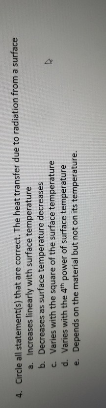 4. Circle all statement(s) that are correct. The heat transfer due to radiation from a surface a. Increases linearly with sur