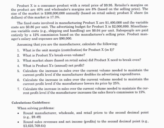 Product X is a consumer product with a retail price of $9.95. Retailers margins on the product are 40% and wholesalers margins are 8% (based on the selling price). The size of the market is $300,000,000 annually (based on retail sales); product X share (in dollars) of this market is 17.3% The fixed costs involved in manufacturing Product X are $1,400,000 and the variable costs are $0.86 per unit. The advertising budget for Product X is $2,000,000. Miscellane- ous variable costs (e.g., shipping and handling) are $0.04 per unit. Salespeople are paid entirely by a 12% commission based on the manufacturers selling price. Product man agers salary and expenses are $90,000 Assuming that you are the manufacturer, calculate the following: 1. What is the unit margin (contribution) for Product X (in $)? 2. What is Product Xs break-even volume? 3. What market share (based on retail sales) did Product X need to break even? 4. What is Product Xs (annual) net profit? 5. Calculate the increase in sales over the current volume needed to maintain the current profit level if the manufacturer doubles its advertising expenditures 6. Calculate the increase in sales over the current volume needed to maintain the current profit level if the manufacturer lowers its price by 25% Calculate the increase in sales over the current volume needed to maintain the cur- rent profit level if the manufacturer increases the sales forces commission to 15% 7. Calculations Guidelines: When solving problems Round manufacturer, wholesale, and retail prices to the second decimal point (e.g., $9.49) Round sales revenues and net income (profits) to the second decimal point (e.g., $3,625,769.64)