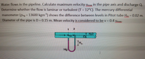 Water flows in the pipeline. Calculate maximum velocity umax in the pipe axis and discharge Q. Determine whether the flow is laminar or turbulent (T 12°C). The mercury differential manometer (E 13600 kgm 3) shows the difference between levels in Pitot tube Hn 0.02 m. Diameter of the pipe is D-0.15 m. Mean velocity is.considered to be v-0.4 ua Hm На