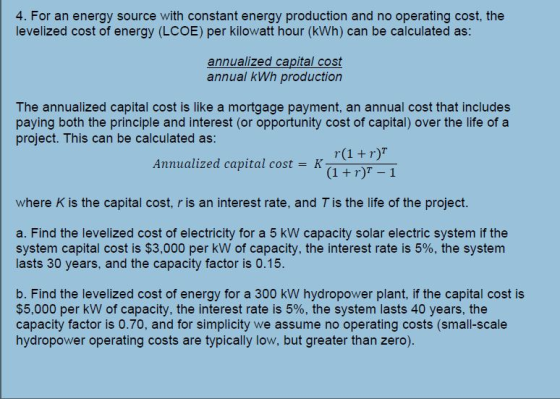 4. For an energy source with constant energy production and no operating cost, the levelized cost of energy (LCOE) per kilowatt hour (kWh) can be calculated as: annualized capital cost annual kWh production The annualized capital cost is like a mortgage payment, an annual cost that includes paying both the principle and interest (or opportunity cost of capital) over the life of a project. This can be calculated as: Annualized capital cost = K where K is the capital cost, r is an interest rate, and T is the life of the project. a. Find the levelized cost of electricity for a 5 kW capacity solar electric system if the system capital cost is $3,000 per kW of capacity, the interest rate is 5%, the system lasts 30 years, and the capacity factor is 0.15. b. Find the levelized cost of energy for a 300 kW hydropower plant, if the capital cost is $5,000 per kW of capacity, the interest rate is 5%, the system lasts 40 years, the capacity factor is 0.70, and for simplicity we assume no operating costs (small-scale hydropower operating costs are typically low, but greater than zero).