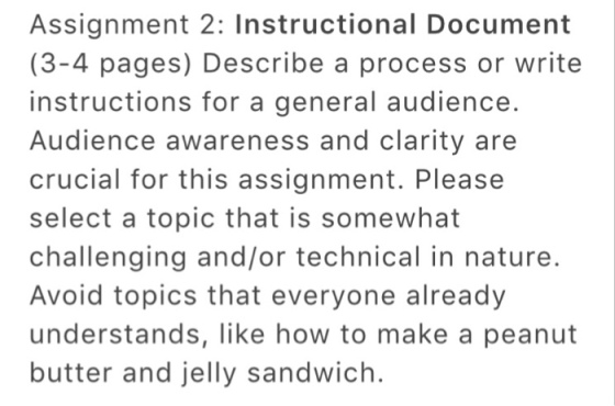 Assignment 2: Instructional Document (3-4 pages) Describe a process or write instructions for a general audience Audience awareness and clarity are crucial for this assignment. Please select a topic that is somewhat challenging and/or technical in nature. Avoid topics that everyone already understands, like how to make a peanut butter and jelly sandwich.