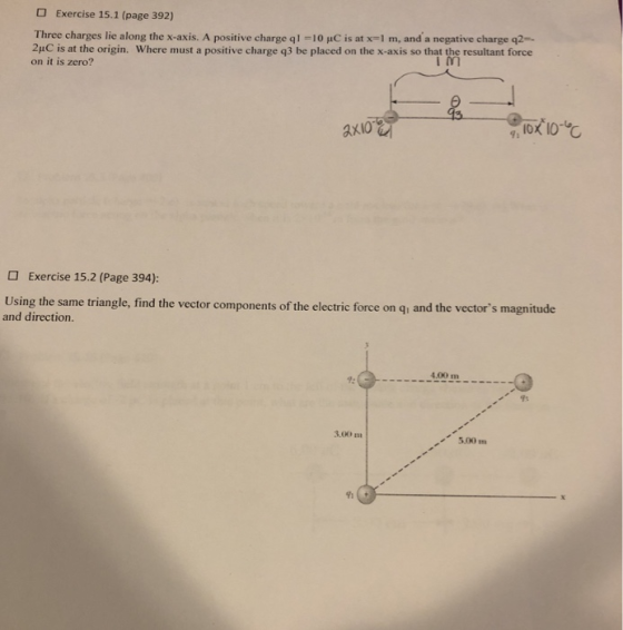 Exercise 15.1 (page 392) Three charges lie along the x-axis. A positive charge qì 리。iC is at x-1 m, and a negative charge q2- 24C is at the origin. Where must a positive charge q3 be placed on the x-axis so that the resultant force on it is zero? Exercise 15.2 (Page 394): Using the same triangle, find the vector components of the electric force on qi and the vectors magnitude and direction. 4.00 m- 9: 3.00 m 5.00mn ㄌ