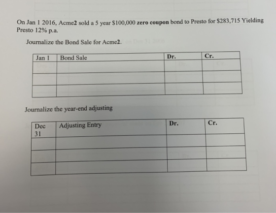 On Jan 1 2016, Acme2 sold a 5 year $100,000 zero coupon bond to Presto for $283,715 Yielding Presto 12% p.a. Journalize the B