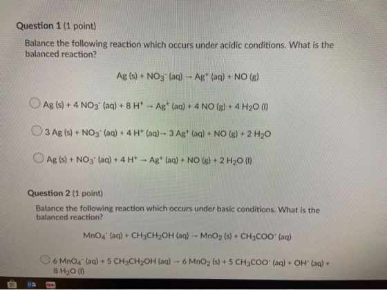 Question 1 (1 point) Balance the following reaction which occurs under acidic conditions. What is the balanced reaction? Ag (