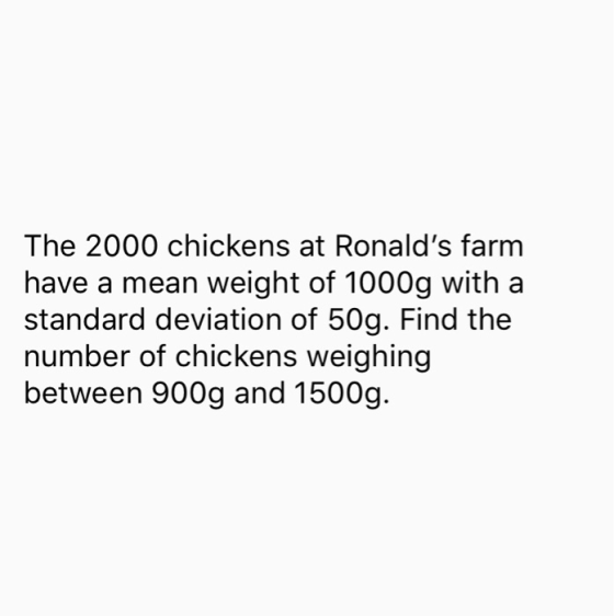 The 2000 chickens at Ronalds farm have a mean weight of 1000g with a standard deviation of 50g. Find the number of chickens