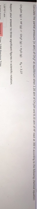 Calculate the partial pressure (in atm) of CH3F at equilibrium when 2.20 atm of CH30H and 8.10 atm of HF react at 300 K according to the fo CHJOH (g)+ HF (g) CHyF (0)+H20 () p3.27 Report your answer to three significant figures in scientific notation 1.28 101 atm