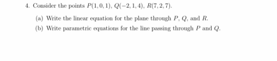 4. Consider the points P(1,0,1), Q(-2, 1, 4), R(7,2, 7). (a) Write the linear equation for the plane through P, Q, and R. (b)