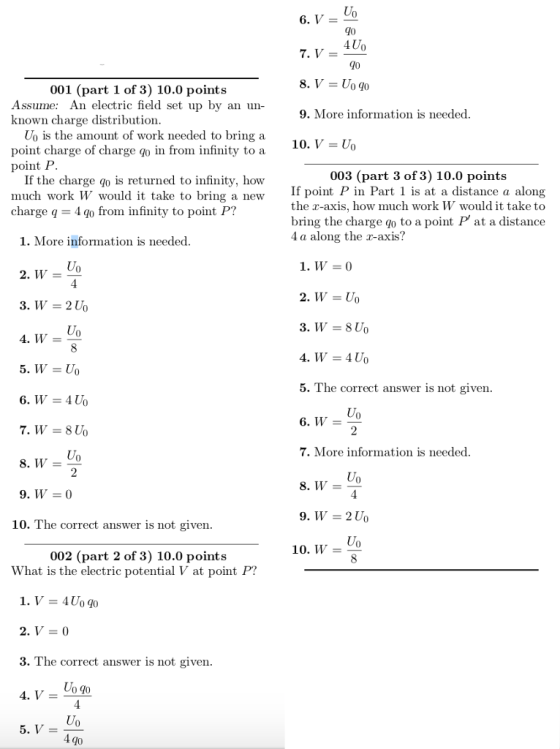 90 4Uo 7, V- 001 (part 1 of 3) 10.0 points Assume: An electric field set up by an un- known charge distribution 9. More information is needed Uo is the amount of work needed to bring a point charge of charge in from infinity to a point P 10. V- Uo 003 (part 3 of 3) 10.0 points If the charge qo is returned to infinity, how much work W would it take to bring a new charge q = 4q0 from infinity to point P? If point P in Part 1 is at a distance a along the r-axis, how much work W would it take to bring the charge如to a point P, at a distance 4 a along the r-axis? 1. More information is needed 1, W = 0 2° W = U。 3° Wー210 0 4, W= 4, W = 4U0 5. The correct answer is not given. Uo 7. More information is needed 9.W_0 10. The correct answer is not given Uo 10. W = 002 (part 2 of 3) 10.0 points What is the electric potential V at point P? 2, V = 0 3. The correct answer is not given