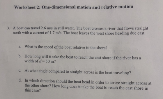 Worksheet 2: One-dimensional motion and relative motion 3. A boat can travel 2.6 m/s in still water. The boat crosses a river that flows straight north with a current of 1.7 m/s. The boat leaves the west shore heading due east. a. What is the speed of the boat relative to the shore? How long will it take the boat to reach the east shore if the river has a width of d b. 50 m? At what angle compared to straight across is the boat traveling? c. In which direction should the boat head in order to arrive straight across at the other shore? How long does it take the boat to reach the east shore in this case? d.
