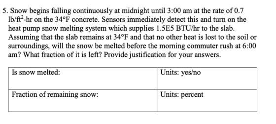 5. Snow begins falling continuously at midnight until 3:00 am at the rate of 0.7 lb/ft2-hr on the 34°F concrete. Sensors immediately detect this and turn on the heat pump snow melting system which supplies 1.5E5 BTU/hr to the slab. Assuming that the slab remains at 34°F and that no other heat is lost to the soil or surroundings, will the snow be melted before the morning commuter rush at 6:00 am? What fraction of it is left? Provide justification for your answers. Is snow melted: Units: yes/no Fraction of remaining snow: Units: percent