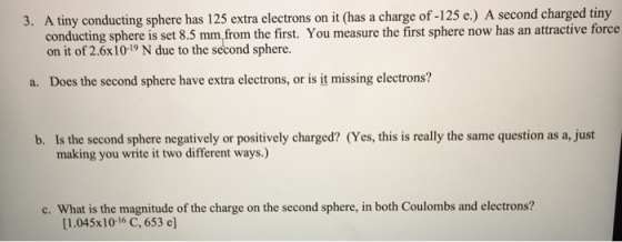 3. A tiny conducting sphere has 125 extra electrons on it (has a charge of-125 e.) A second charged tiny conducting sphere is set 8.5 mm.from the first. You measure the first sphere now has an attractive force on it of 2.6x10-19 N due to the second sphere a. Does the second sphere have extra electrons, or is it missing electrons? b. Is the second sphere negatively or positively charged? (Yes, this is really the same question as a, just making you write it two different ways.) c. What is the magnitude of the charge on the second sphere, in both Coulombs and electrons? [1.045x 10-16 C, 653 e)