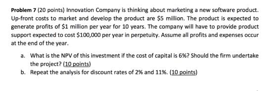 Problem 7 (20 points) Innovation Company is thinking about marketing a new software product Up-front costs to market and develop the product are $5 million. The product is expected to generate profits of $1 million per year for 10 years. The company will have to provide product support expected to cost $100,000 per year in perpetuity. Assume all profits and expenses occur at the end of the year. what is the NPV of this investment if the cost of capital is 6%? Should the firm undertake the project? (10 points) Repeat the analysis for discount rates of 2% and 11%. (10 points) a. b.
