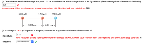 (a) Determine the electric field strength at a point 1.00 cm to the left of the middle charge shown in the figure below. (Enter the magnitude of the electric field only.) 3e7 Your response differs from the correct answer by more than 10%. Double check your calculations, NC 6.00 С 1.50 μC ,-2.00 μC 3.00 cm2 2.00 cm (b) If a charge of-3.21 C is placed at this point, what are the magnitude and direction of the force on it? Your response differs significantly from the correct answer. Rework your solution from the beginning and check each step carefully. N toward the left direction