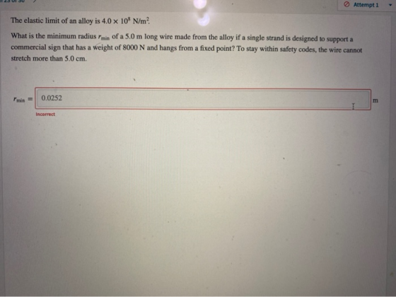 Attempt 1 The elastic limit of an alloy is 4.0 x 108 N/m? What is the minimum radius min of a 5.0 m long wire made from the a